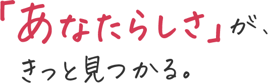 「あなたらしさ」が、きっと見つかる。